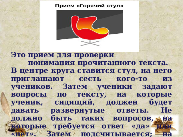 Это прием для проверки понимания прочитанного текста. В центре круга ставится стул, на него приглашают сесть кого-то из учеников. Затем ученики задают вопросы по тексту, на которые ученик, сидящий, должен будет давать развернутые ответы. Не должно быть таких вопросов, на которые требуется ответ «да» или «нет». Затем подсчитывается; на сколько вопросов ученик ответил, верно ли он ответил.  