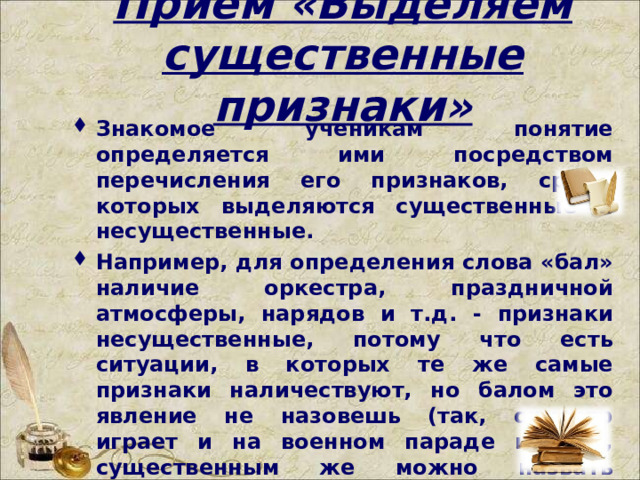 Прием «Выделяем существенные признаки» Знакомое ученикам понятие определяется ими посредством перечисления его признаков, среди которых выделяются существенные и несущественные. Например, для определения слова «бал» наличие оркестра, праздничной атмосферы, нарядов и т.д. - признаки несущественные, потому что есть ситуации, в которых те же самые признаки наличествуют, но балом это явление не назовешь (так, оркестр играет и на военном параде и т.д.), существенным же можно назвать определение бала как «танцевального вечера отдыха».   