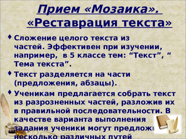 Прием «Мозаика».    «Реставрация текста» Сложение целого текста из частей. Эффективен при изучении, например,  в 5 классе тем: “Текст”, “ Тема текста”. Текст разделяется на части (предложения, абзацы). Ученикам предлагается собрать текст из разрозненных частей, разложив их в правильной последовательности. В качестве варианта выполнения задания ученики могут предложить несколько различных путей последовательного соединения.   