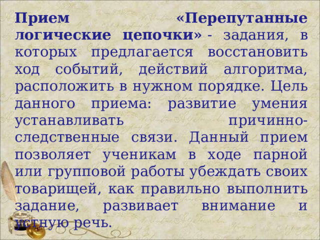 Прием «Перепутанные логические цепочки»  - задания, в которых предлагается восстановить ход событий, действий алгоритма, расположить в нужном порядке. Цель данного приема: развитие умения устанавливать причинно-следственные связи. Данный прием позволяет ученикам в ходе парной или групповой работы убеждать своих товарищей, как правильно выполнить задание, развивает внимание и устную речь. 
