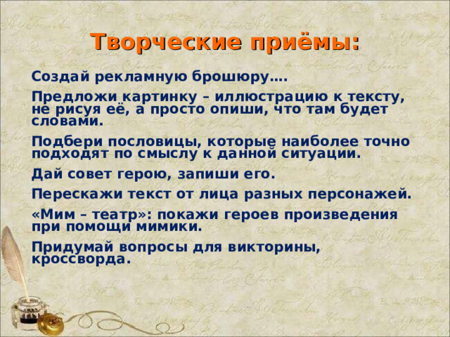 Творческие приёмы: Создай рекламную брошюру…. Предложи картинку – иллюстрацию к тексту, не рисуя её, а просто опиши, что там будет словами. Подбери пословицы, которые наиболее точно подходят по смыслу к данной ситуации. Дай совет герою, запиши его. Перескажи текст от лица разных персонажей. «Мим – театр»: покажи героев произведения при помощи мимики. Придумай вопросы для викторины, кроссворда. 