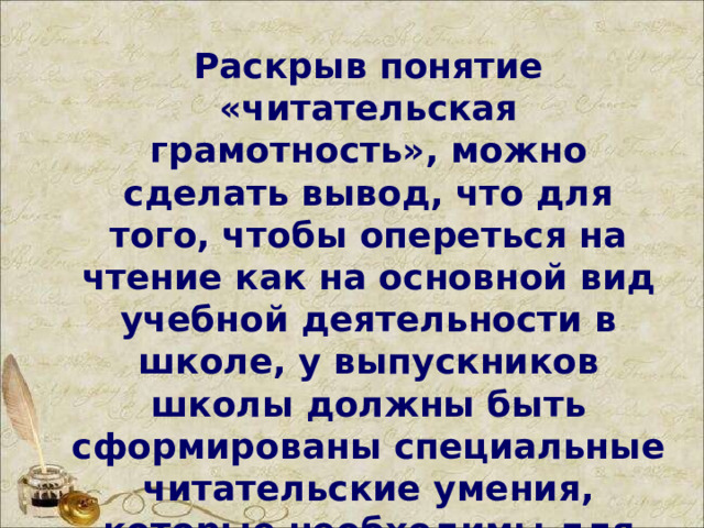 Раскрыв понятие «читательская грамотность», можно сделать вывод, что для того, чтобы опереться на чтение как на основной вид учебной деятельности в школе, у выпускников школы должны быть сформированы специальные читательские умения, которые необходимы для полноценной работы с текстами.  