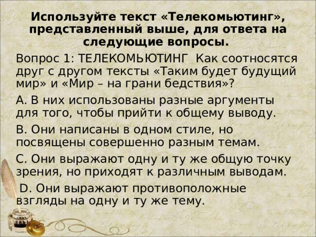 Используйте текст «Телекомьютинг», представленный выше, для ответа на следующие вопросы. Вопрос 1: ТЕЛЕКОМЬЮТИНГ Как соотносятся друг с другом тексты «Таким будет будущий мир» и «Мир – на грани бедствия»? A. В них использованы разные аргументы для того, чтобы прийти к общему выводу. B. Они написаны в одном стиле, но посвящены совершенно разным темам. C. Они выражают одну и ту же общую точку зрения, но приходят к различным выводам.  D. Они выражают противоположные взгляды на одну и ту же тему. 