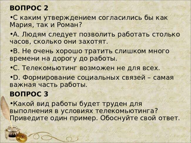 ВОПРОС 2 С каким утверждением согласились бы как Мария, так и Роман? A. Людям следует позволить работать столько часов, сколько они захотят. B. Не очень хорошо тратить слишком много времени на дорогу до работы. C. Телекомьютинг возможен не для всех. D. Формирование социальных связей – самая важная часть работы. ВОПРОС 3 Какой вид работы будет труден для выполнения в условиях телекомьютинга? Приведите один пример. Обоснуйте свой ответ. 