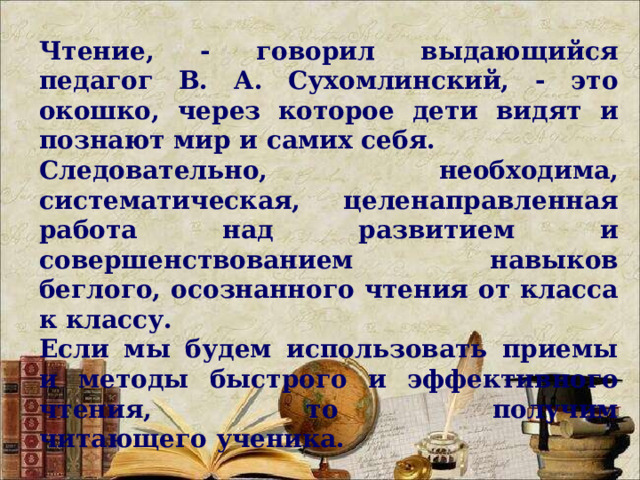 Чтение, - говорил выдающийся педагог В. А. Сухомлинский, - это окошко, через которое дети видят и познают мир и самих себя. Следовательно, необходима, систематическая, целенаправленная работа над развитием и совершенствованием навыков беглого, осознанного чтения от класса к классу. Если мы будем использовать приемы и методы быстрого и эффективного чтения, то получим читающего ученика.     