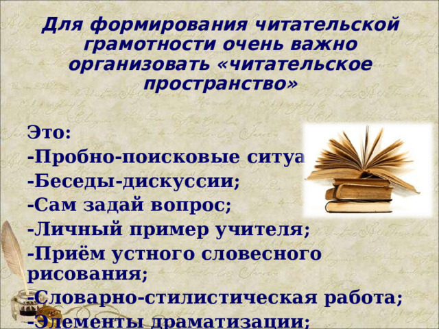 Для формирования читательской грамотности очень важно организовать «читательское пространство» Это: -Пробно-поисковые ситуации; -Беседы-дискуссии; -Сам задай вопрос; -Личный пример учителя; -Приём устного словесного рисования; -Словарно-стилистическая работа; -Элементы драматизации;   