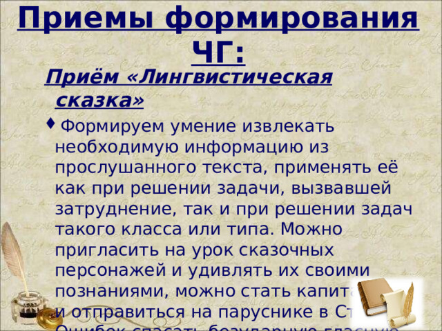  Приемы формирования ЧГ: Приём «Лингвистическая сказка» Формируем умение извлекать необходимую информацию из прослушанного текста, применять её как при решении задачи, вызвавшей затруднение, так и при решении задач такого класса или типа. Можно   пригласить на урок сказочных персонажей и удивлять их своими познаниями, можно стать капитанами и отправиться на паруснике в Страну Ошибок спасать безударную гласную.  