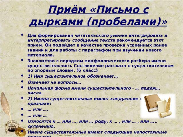 Приём   «Письмо с дырками (пробелами)» Для формирования  читательского умения интегрировать и интерпретировать сообщения текста  рекомендуется этот прием. Он подойдет в качестве проверки усвоенных ранее знаний и для работы с параграфом при изучении нового материала. Знакомство с порядком морфологического разбора имени существительного. Составление рассказа о существительном по опорным словам. (6 класс) 1) Имя существительное обозначает… Отвечает на вопросы… Начальная форма имени существительного - … падеж…числа. 2) Имена существительные имеют следующие постоянные признаки: …  или …. …  или … Относятся к … или …, или … роду, к … , или … , или ….. склонению. Имена существительные имеют следующие непостоянные признаки:…. Существительные изменяются по … и … . 3) В предложении имя существительное может быть как …, … , … , … , … . Имя существительное не является членом предложения, если…   