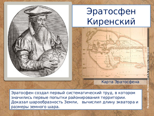 Подготовила: Рахманина Е.А, учитель географии Эратосфен Киренский Карта Эратосфена Эратос фен  создал первый систематический труд, в котором значились первые попытки районирования территории. Доказал шарообразность Земли, вычислил длину экватора и размеры земного шара.  