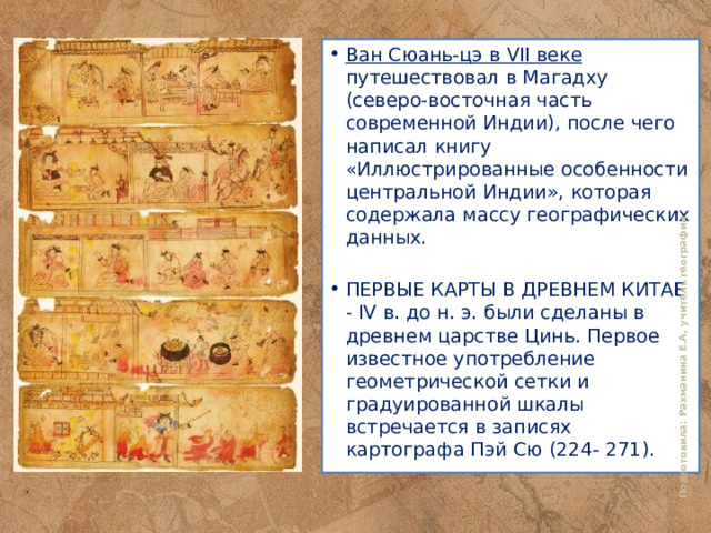 Подготовила: Рахманина Е.А, учитель географии Ван Сюань-цэ в VII веке путешествовал в Магадху (северо-восточная часть современной Индии), после чего написал книгу «Иллюстрированные особенности центральной Индии», которая содержала массу географических данных. ПЕРВЫЕ КАРТЫ В ДРЕВНЕМ КИТАЕ - IV в. до н. э. были сделаны в древнем царстве Цинь. Первое известное употребление геометрической сетки и градуированной шкалы встречается в записях картографа Пэй Сю (224- 271). 