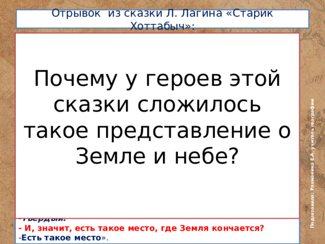 Подготовила: Рахманина Е.А, учитель географии  Отрывок из сказки Л. Лагина «Старик Хоттабыч»:   Почему у героев этой сказки сложилось такое представление о Земле и небе? На вопрос учительницы географии: «-Разве тебе неизвестно, что Земля – шар?» Волька ответил: - Если бы Земля была шаром, воды стекли бы вниз, люди умерли бы от жажды, а растения засохли. Земля… имела и имеет форму плоского диска и омывается со всех сторон величественной рекой, называемой Океан. Земля покоится на шести слонах, а те стоят на огромной черепахе. Вот как устроен мир, о учительница!» Почему Волька ответил именно так? Ответ на предыдущий вопрос поможет разобраться вам и в этом. «-Расскажи, что такое горизонт? – Горизонтом называется воображаемая линия, которая… Горизонтом, - поправился он, - я назову ту грань, где хрустальный купол небес соприкасается с краем Земли. - Значит, как же? – все еще не веря своим ушам, спросила Варвара Степановна . – Значит, небо, по-твоему , - твердый купол? - Твердый. - И, значит, есть такое место, где Земля кончается? - Есть такое место ». 