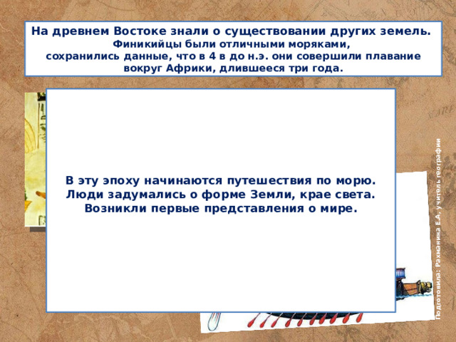 Подготовила: Рахманина Е.А, учитель географии На древнем Востоке знали о существовании других земель.  Финикийцы были отличными моряками,  сохранились данные, что в 4 в до н.э. они совершили плавание вокруг Африки, длившееся три года.       В эту эпоху начинаются путешествия по морю. Люди задумались о форме Земли, крае света. Возникли первые представления о мире.        