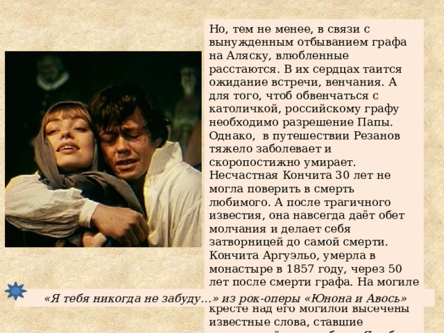 Но, тем не менее, в связи с вынужденным отбыванием графа на Аляску, влюбленные расстаются. В их сердцах таится ожидание встречи, венчания. А для того, чтоб обвенчаться с католичкой, российскому графу необходимо разрешение Папы. Однако, в путешествии Резанов тяжело заболевает и скоропостижно умирает. Несчастная Кончита 30 лет не могла поверить в смерть любимого. А после трагичного известия, она навсегда даёт обет молчания и делает себя затворницей до самой смерти. Кончита Аргуэльо, умерла в монастыре в 1857 году, через 50 лет после смерти графа. На могиле Резанова в 2000 г. на мраморном кресте над его могилой высечены известные слова, ставшие эпиграммой к их любви: «Я тебя никогда не забуду… Я тебя никогда не увижу…» «Я тебя никогда не забуду…» из рок-оперы «Юнона и Авось» 