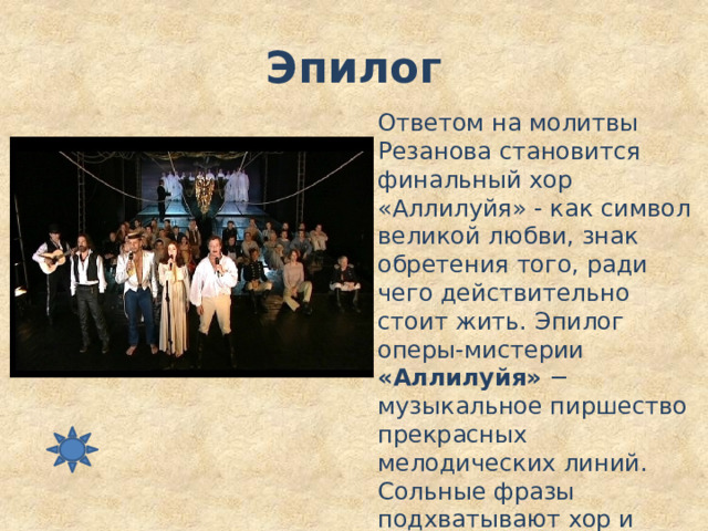 Эпилог Ответом на молитвы Резанова становится финальный хор «Аллилуйя» - как символ великой любви, знак обретения того, ради чего действительно стоит жить. Эпилог оперы-мистерии «Аллилуйя» − музыкальное пиршество прекрасных мелодических линий. Сольные фразы подхватывают хор и оркестр: «Аллилуйя, любви, Аллилуйя…» 