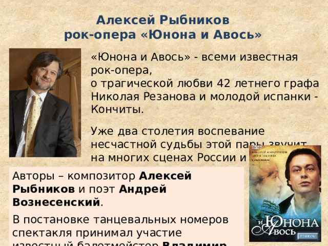 Алексей Рыбников  рок-опера «Юнона и Авось» «Юнона и Авось» - всеми известная рок-опера, о трагической любви 42 летнего графа Николая Резанова и молодой испанки - Кончиты. Уже два столетия воспевание несчастной судьбы этой пары звучит на многих сценах России и не только. Авторы – композитор Алексей Рыбников и поэт Андрей Вознесенский . В постановке танцевальных номеров спектакля принимал участие известный балетмейстер Владимир Васильев . 