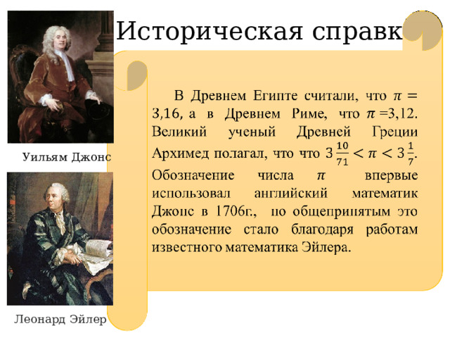  В Древнем Египте считали, что а в Древнем Риме, что=3,12. Великий ученый Древней Греции Архимед полагал, что что . Обозначение числа впервые использовал английский математик Джонс в 1706г., но общепринятым это обозначение стало благодаря работам известного математика Эйлера.   Историческая справка Уильям Джонс Леонард  Эйлер 