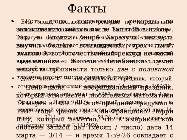Факты  Есть люди, поставившие рекорды по запоминанию знаков после запятой в числе . Так, в Японии Акира Харагучи наизусть выучил больше восьмидесяти трех тысяч знаков . А вот отечественный рекорд не такой выдающийся. Житель Челябинска сумел наизусть произнести только две с половиной тысячи чисел после запятой числа .  День числа — неофициальный праздник, который отмечается любителями математики 14 марта в 1:59:26.  Этот праздник придумал в 1987 году физик из Сан-Франциско Ларри Шоу, который заметил, что в американской системе записи дат (месяц / число) дата 14 марта — 3/14 — и время 1:59:26 совпадает с первыми разрядами числа π = 3,1415926…   