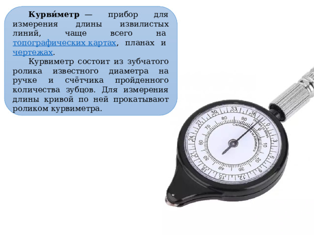 Курви́метр   — прибор для измерения длины извилистых линий, чаще всего на  топографических картах , планах и  чертежах .  Курвиметр состоит из зубчатого ролика известного диаметра на ручке и счётчика пройденного количества зубцов. Для измерения длины кривой по ней прокатывают роликом курвиметра. 