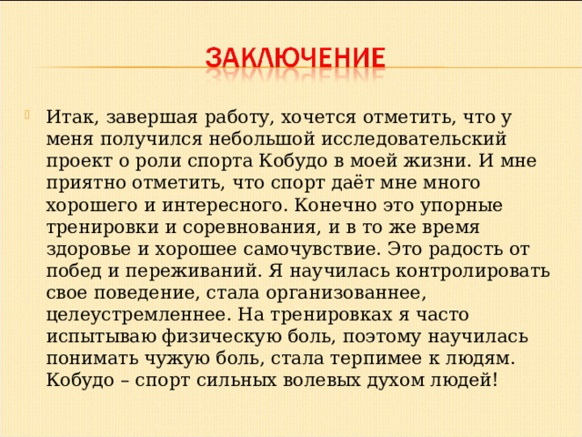 Итак, завершая работу, хочется отметить, что у меня получился небольшой исследовательский проект о роли спорта Кобудо в моей жизни. И мне приятно отметить, что спорт даёт мне много хорошего и интересного. Конечно это упорные тренировки и соревнования, и в то же время здоровье и хорошее самочувствие. Это радость от побед и переживаний. Я научилась контролировать свое поведение, стала организованнее, целеустремленнее. На тренировках я часто испытываю физическую боль, поэтому научилась понимать чужую боль, стала терпимее к людям. Кобудо – спорт сильных волевых духом людей!  