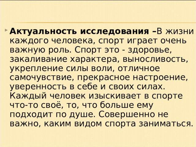 Актуальность исследования – В жизни каждого человека, спорт играет очень важную роль. Спорт это - здоровье, закаливание характера, выносливость, укрепление силы воли, отличное самочувствие, прекрасное настроение, уверенность в себе и своих силах. Каждый человек изыскивает в спорте что-то своё, то, что больше ему подходит по душе. Совершенно не важно, каким видом спорта заниматься. 