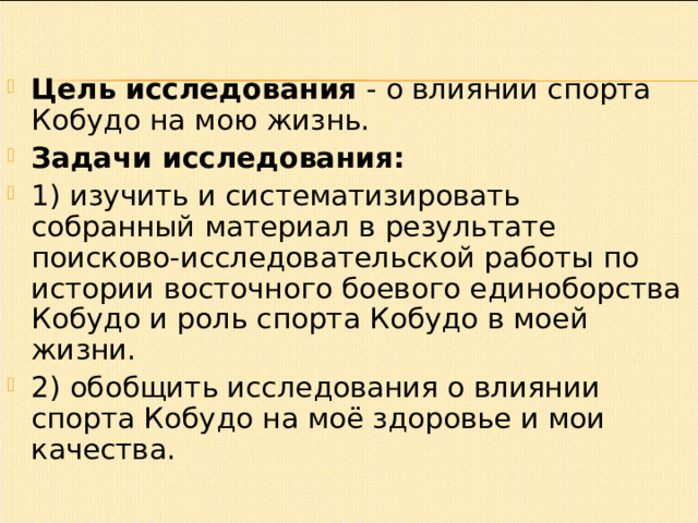 Цель исследования  - о влиянии спорта Кобудо на мою жизнь. Задачи исследования: 1) изучить и систематизировать собранный материал в результате поисково-исследовательской работы по истории восточного боевого единоборства Кобудо и роль спорта Кобудо в моей жизни. 2) обобщить исследования о влиянии спорта Кобудо на моё здоровье и мои качества. 