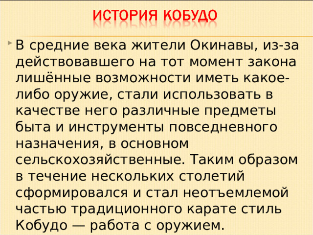 В средние века жители Окинавы, из-за действовавшего на тот момент закона лишённые возможности иметь какое-либо оружие, стали использовать в качестве него различные предметы быта и инструменты повседневного назначения, в основном сельскохозяйственные. Таким образом в течение нескольких столетий сформировался и стал неотъемлемой частью традиционного карате стиль Кобудо — работа с оружием.  