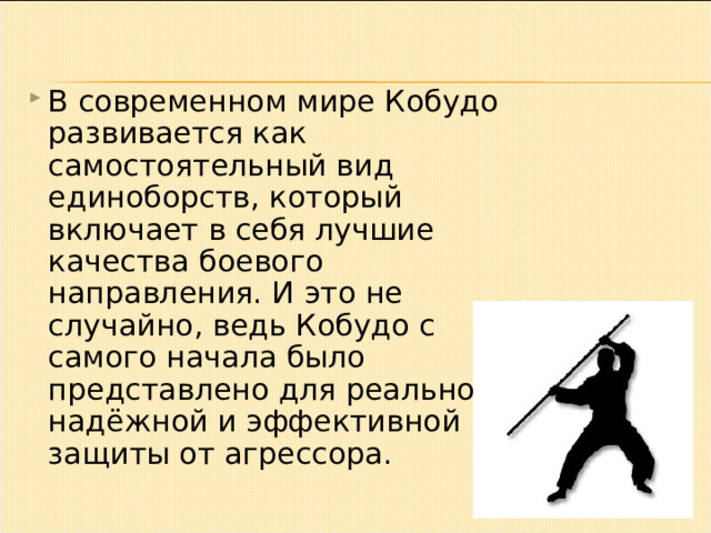 В современном мире Кобудо развивается как самостоятельный вид единоборств, который включает в себя лучшие качества боевого направления. И это не случайно, ведь Кобудо с самого начала было представлено для реальной, надёжной и эффективной защиты от агрессора. 