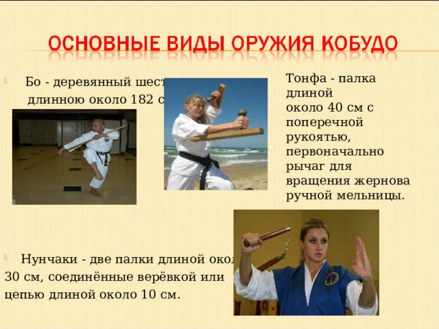  Бо - деревянный шест,  длинною около 182 см. Нунчаки - две палки длиной около 30 см, соединённые верёвкой или цепью длиной около 10 см. Тонфа - палка длиной около 40 см с поперечной рукоятью, первоначально рычаг для вращения жернова ручной мельницы. 