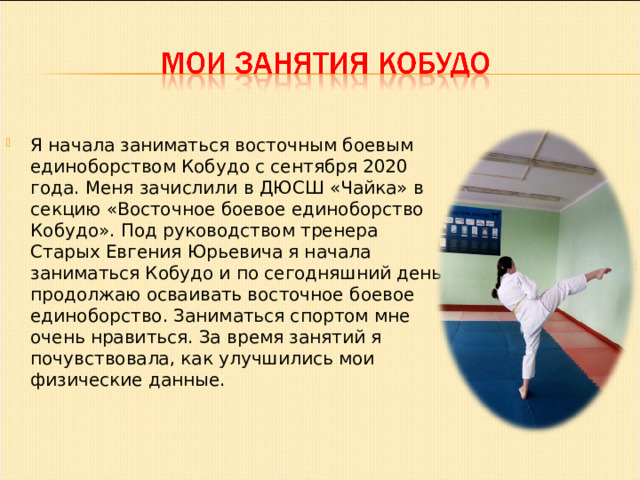 Я начала заниматься восточным боевым единоборством Кобудо с сентября 2020 года. Меня зачислили в ДЮСШ «Чайка» в секцию «Восточное боевое единоборство Кобудо». Под руководством тренера Старых Евгения Юрьевича я начала заниматься Кобудо и по сегодняшний день продолжаю осваивать восточное боевое единоборство. Заниматься спортом мне очень нравиться. За время занятий я почувствовала, как улучшились мои физические данные. 