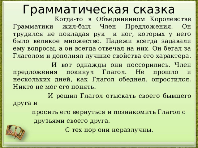 Грамматическая сказка  Когда-то в Объединенном Королевстве Грамматики жил-был Член Предложения. Он трудился не покладая рук и ног, которых у него было великое множество. Падежи всегда задавали ему вопросы, а он всегда отвечал на них. Он бегал за Глаголом и дополнял лучшие свойства его характера.  И вот однажды они поссорились. Член предложения покинул Глагол. Не прошло и нескольких дней, как Глагол обеднел, опростился. Никто не мог его понять.  И решил Глагол отыскать своего бывшего друга и  просить его вернуться и познакомить Глагол с  друзьями своего друга.  С тех пор они неразлучны. 