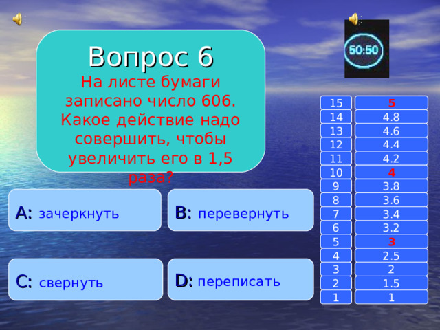 Вопрос 6 На листе бумаги записано число 606. Какое действие надо совершить, чтобы увеличить его в 1,5 раза? 15 5 14 4.8 4.6 13 4.4 12 11 4.2 4 10 9 3.8 A :  зачеркнуть B :  перевернуть 8 3.6 7 3.4 6 3.2 3 5 2.5 4 C :  свернуть D :  переписать 2 3 1.5 2 1 1 