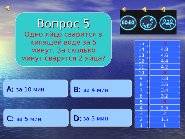 Вопрос 5 Одно яйцо сварится в кипящей воде за 5 минут. За сколько минут сварятся 2 яйца? 15 5 14 4.8 4.6 13 4.4 12 4.2 11 10 4 3.8 9 A : за 10 мин B :  за 4 мин 8 3.6 7 3.4 3.2 6 3 5 2.5 4 C :  за 5 мин D :  за 3 мин 2 3 1.5 2 1 1 