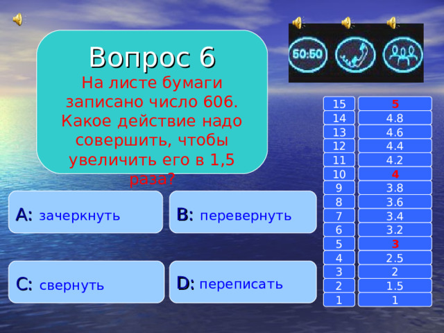 Вопрос 6 На листе бумаги записано число 606. Какое действие надо совершить, чтобы увеличить его в 1,5 раза? 15 5 14 4.8 4.6 13 4.4 12 4.2 11 10 4 3.8 9 A :  зачеркнуть B :  перевернуть 8 3.6 7 3.4 3.2 6 3 5 2.5 4 C :  свернуть D :  переписать 2 3 1.5 2 1 1 