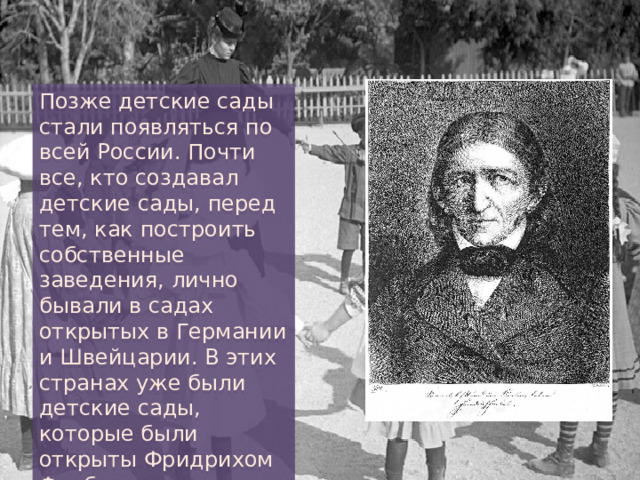 Позже детские сады стали появляться по всей России. Почти все, кто создавал детские сады, перед тем, как построить собственные заведения, лично бывали в садах открытых в Германии и Швейцарии. В этих странах уже были детские сады, которые были открыты Фридрихом Фребелем. 