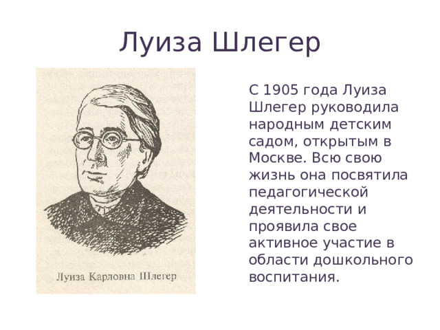 Луиза Шлегер С 1905 года Луиза Шлегер руководила народным детским садом, открытым в Москве. Всю свою жизнь она посвятила педагогической деятельности и проявила свое активное участие в области дошкольного воспитания. 