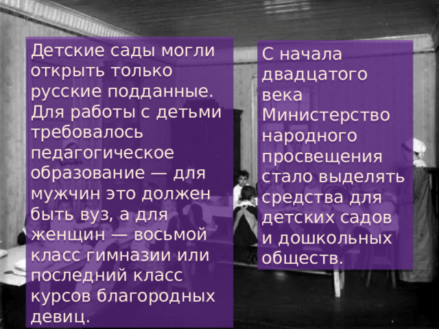 Детские сады могли открыть только русские подданные. Для работы с детьми требовалось педагогическое образование — для мужчин это должен быть вуз, а для женщин — восьмой класс гимназии или последний класс курсов благородных девиц. С начала двадцатого века Министерство народного просвещения стало выделять средства для детских садов и дошкольных обществ. 