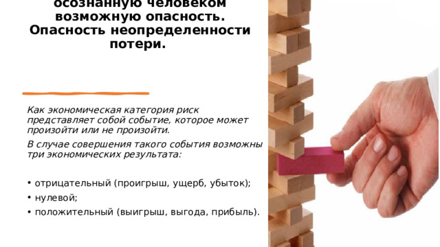  Риск представляет собой осознанную человеком возможную опасность. Опасность неопределенности потери.   Как экономическая категория риск представляет собой событие, которое может произойти или не произойти. В случае совершения та­кого события возможны три экономических результата: отрицательный (проигрыш, ущерб, убыток); нулевой; положительный (выигрыш, выгода, прибыль). 