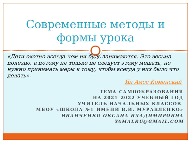 Современные методы и формы урока «Дети охотно всегда чем ни будь занимаются. Это весьма полезно, а потому не только не следует этому мешать, но нужно принимать меры к тому, чтобы всегда у них было что делать». Ян Амос Коменский Тема самообразования На 2021-2022 учебный год Учитель начальных классов МБОУ «Школа №1 имени В.И. муравленко» Иванченко Оксана Владимировна yamalru@gmail.com 