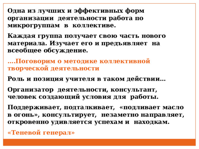 Одна из лучших и эффективных форм организации деятельности работа по микрогруппам в коллективе. Каждая группа получает свою часть нового материала. Изучает его и предъявляет на всеобщее обсуждение. … .Поговорим о методике коллективной творческой деятельности Роль и позиция учителя в таком действии… Организатор деятельности, консультант, человек создающий условия для работы. Поддерживает, подталкивает, «подливает масло в огонь», консультирует, незаметно направляет, откровенно удивляется успехам и находкам. «Теневой генерал» 