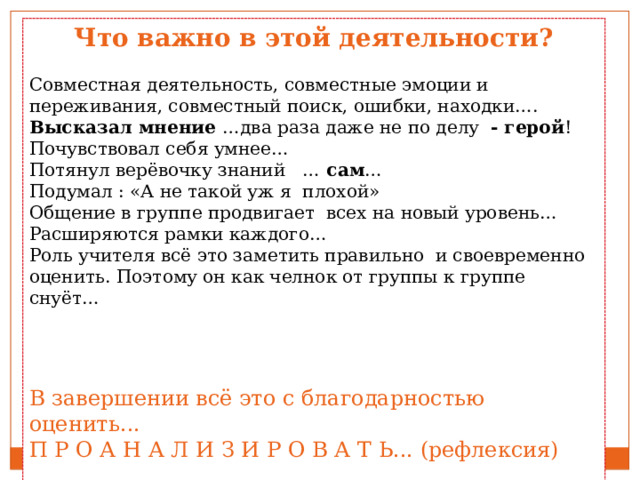 Что важно в этой деятельности? Совместная деятельность, совместные эмоции и переживания, совместный поиск, ошибки, находки…. Высказал мнение …два раза даже не по делу - герой ! Почувствовал себя умнее… Потянул верёвочку знаний … сам … Подумал : «А не такой уж я плохой» Общение в группе продвигает всех на новый уровень…Расширяются рамки каждого… Роль учителя всё это заметить правильно и своевременно оценить. Поэтому он как челнок от группы к группе снуёт… В завершении всё это с благодарностью оценить... П Р О А Н А Л И З И Р О В А Т Ь... (рефлексия) 
