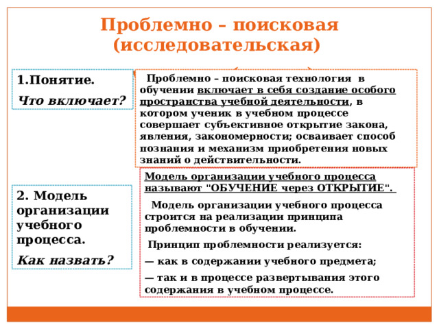 Проблемно – поисковая (исследовательская)  методика (подход) 1.Понятие.  Проблемно – поисковая технология в обучении включает в себя создание особого пространства учебной деятельности , в котором ученик в учебном процессе совершает субъективное открытие закона, явления, закономерности; осваивает способ познания и механизм приобретения новых знаний о действительности. Что включает?  Модель организации учебного процесса называют 