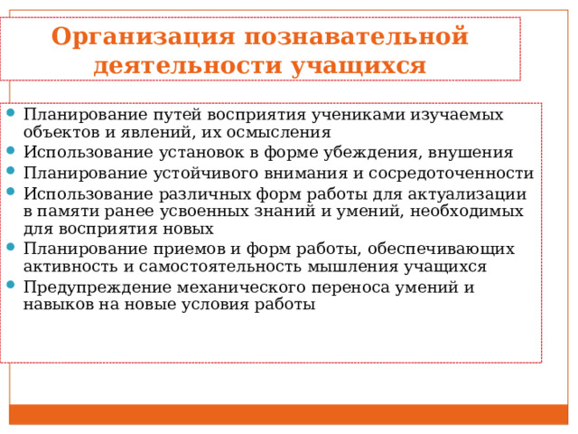 Организация познавательной деятельности учащихся Планирование путей восприятия учениками изучаемых объектов и явлений, их осмысления Использование установок в форме убеждения, внушения Планирование устойчивого внимания и сосредоточенности Использование различных форм работы для актуализации в памяти ранее усвоенных знаний и умений, необходимых для восприятия новых Планирование приемов и форм работы, обеспечивающих активность и самостоятельность мышления учащихся Предупреждение механического переноса умений и навыков на новые условия работы 