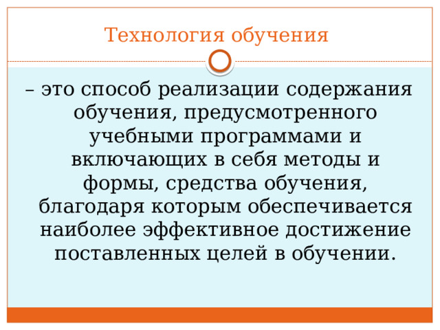 Технология обучения – это способ реализации содержания обучения, предусмотренного учебными программами и включающих в себя методы и формы, средства обучения, благодаря которым обеспечивается наиболее эффективное достижение поставленных целей в обучении. 