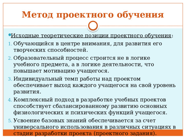 Метод проектного обучения Исходные теоретические позиции проектного обучения : Обучающийся в центре внимания, для развития его творческих способностей. Образовательный процесс строится не в логике учебного предмета, а в логике деятельности, что повышает мотивацию учащегося. Индивидуальный темп работы над проектом обеспечивает выход каждого учащегося на свой уровень развития. Комплексный подход в разработке учебных проектов способствует сбалансированному развитию основных физиологических и психических функций учащегося. Усвоение базовых знаний обеспечивается за счет универсального использования в различных ситуациях в стадии разработки проекта (проектного задания). 