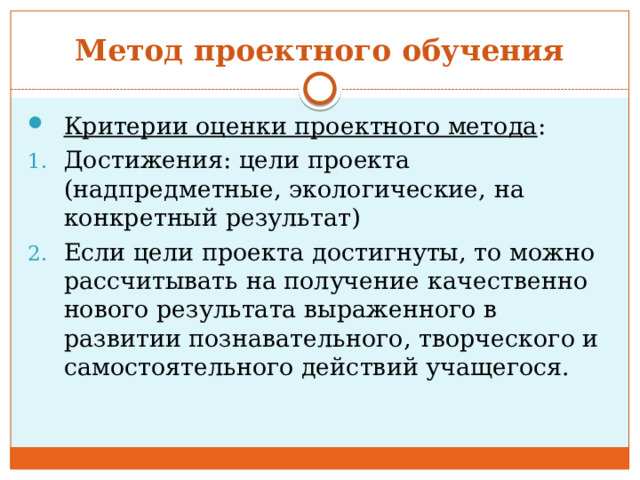 Метод проектного обучения Критерии оценки проектного метода : Достижения: цели проекта (надпредметные, экологические, на конкретный результат) Если цели проекта достигнуты, то можно рассчитывать на получение качественно нового результата выраженного в развитии познавательного, творческого и самостоятельного действий учащегося. 
