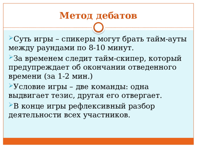 Метод дебатов Суть игры – спикеры могут брать тайм-ауты между раундами по 8-10 минут. За временем следит тайм-скипер, который предупреждает об окончании отведенного времени (за 1-2 мин.) Условие игры – две команды: одна выдвигает тезис, другая его отвергает. В конце игры рефлексивный разбор деятельности всех участников. 