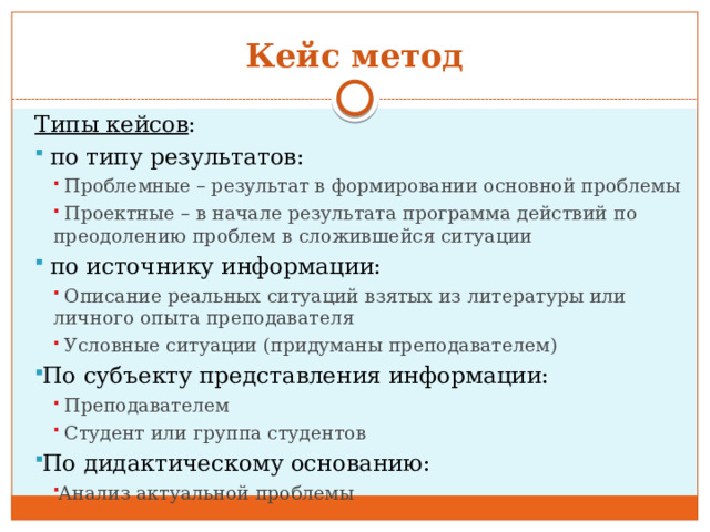 Кейс метод Типы кейсов :  по типу результатов:  Проблемные – результат в формировании основной проблемы  Проектные – в начале результата программа действий по преодолению проблем в сложившейся ситуации  Проблемные – результат в формировании основной проблемы  Проектные – в начале результата программа действий по преодолению проблем в сложившейся ситуации  по источнику информации:  Описание реальных ситуаций взятых из литературы или личного опыта преподавателя  Условные ситуации (придуманы преподавателем)  Описание реальных ситуаций взятых из литературы или личного опыта преподавателя  Условные ситуации (придуманы преподавателем) По субъекту представления информации:  Преподавателем  Студент или группа студентов  Преподавателем  Студент или группа студентов По дидактическому основанию: Анализ актуальной проблемы Анализ актуальной проблемы 