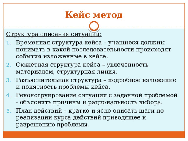 Кейс метод Структура описания ситуации: Временная структура кейса – учащиеся должны понимать в какой последовательности происходят события изложенные в кейсе. Сюжетная структура кейса – увлеченность материалом, структурная линия. Разъяснительная структура – подробное изложение и понятность проблемы кейса. Реконструирование ситуации с заданной проблемой - объяснить причины и рациональность выбора. План действий – кратко и ясно описать шаги по реализации курса действий приводящее к разрешению проблемы. 