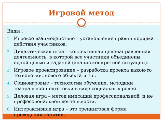 Игровой метод Виды : Игровое взаимодействие – установление правил порядка действия участников. Дидактическая игра – коллективная целенаправленная деятельность, в которой все участники объединены одной целью и задачей (анализ конкретной ситуации). Игровое проектирование – разработка проекта какой-то технологии, нового объекта и т.п. Социоигровые – технологии обучения, методики театральной подготовки в виде социальных ролей. Деловая игра – метод имитаций профессиональной и не профессиональной деятельности. Интерактивная игра – это тренинговая форма проведения занятия. 