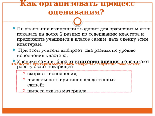 Как организовать процесс оценивания? По окончании выполнения задания для сравнения можно показать на доске 2 разных по содержанию кластера и предложить учащимся в классе самим дать оценку этим кластерам.  При этом учитель выбирает два разных по уровню исполнения кластера. Ученики сами выбирают критерии оценки и оценивают работу своих товарищей В качестве критерия могут быть выбраны следующие показатели: скорость исполнения; правильность причинно-следственных связей; широта охвата материала. скорость исполнения; правильность причинно-следственных связей; широта охвата материала. 